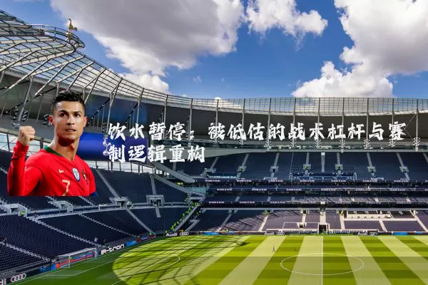 饮水暂停：被低估的战术杠杆与赛制逻辑重构