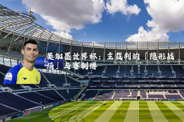 美加墨世界杯：主裁判的「隐形战场」与赛制博弈