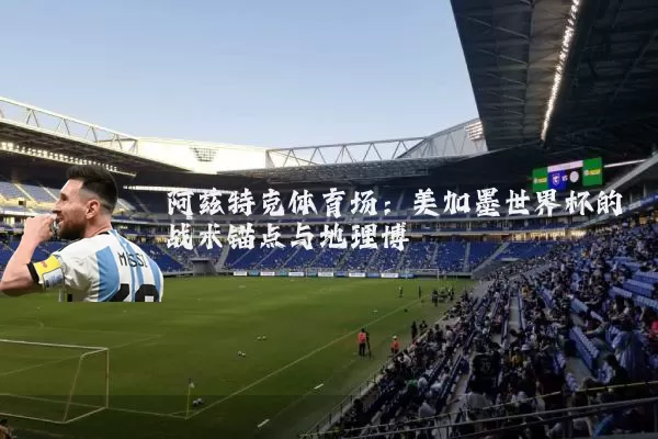 阿兹特克体育场:美加墨世界杯的战术锚点与地理博弈