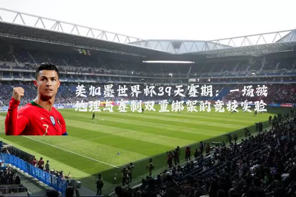 美加墨世界杯39天赛期：一场被地理与赛制双重绑架的竞技实验