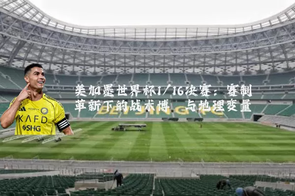 美加墨世界杯1/16决赛：赛制革新下的战术博弈与地理变量