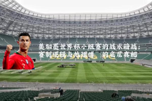 美加墨世界杯小组赛的战术暗战:赛制逻辑与地理博弈的底层真相