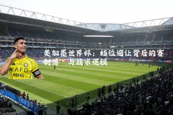 美加墨世界杯:档位避让背后的赛制博弈与战术逻辑